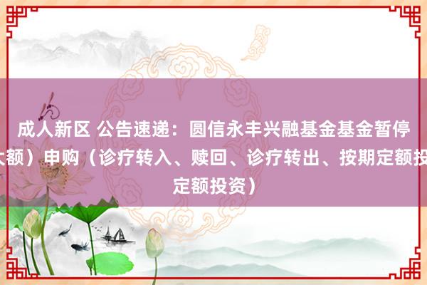 成人新区 公告速递：圆信永丰兴融基金基金暂停（大额）申购（诊疗转入、赎回、诊疗转出、按期定额投资）