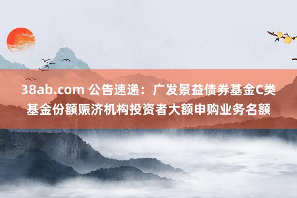 38ab.com 公告速递：广发景益债券基金C类基金份额赈济机构投资者大额申购业务名额