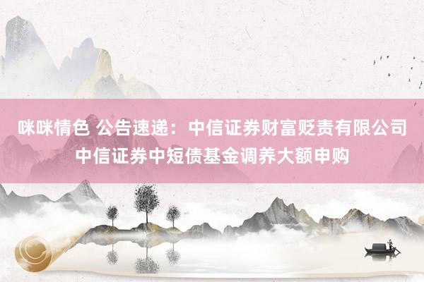 咪咪情色 公告速递：中信证券财富贬责有限公司中信证券中短债基金调养大额申购