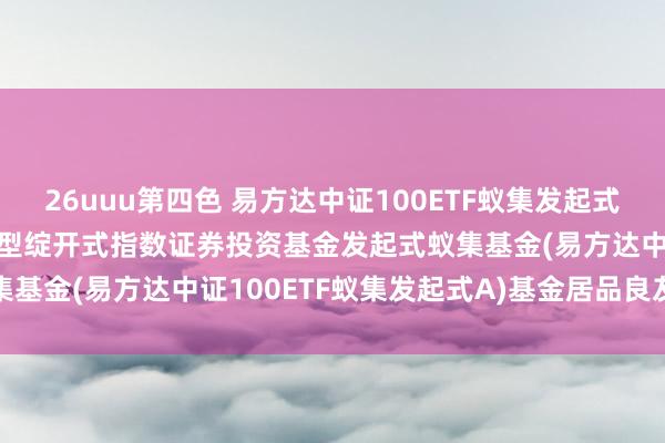 26uuu第四色 易方达中证100ETF蚁集发起式A: 易方达中证100交游型绽开式指数证券投资基金发起式蚁集基金(易方达中证100ETF蚁集发起式A)基金居品良友提要更新