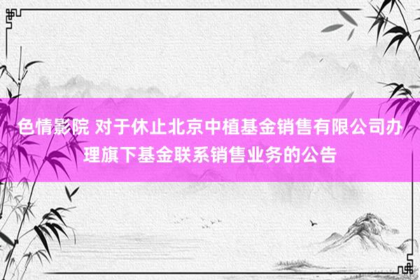 色情影院 对于休止北京中植基金销售有限公司办理旗下基金联系销售业务的公告