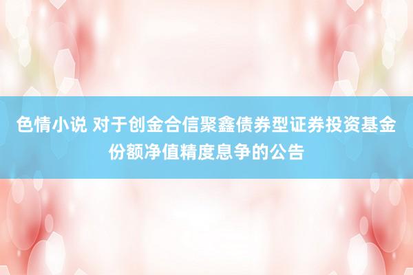 色情小说 对于创金合信聚鑫债券型证券投资基金份额净值精度息争的公告