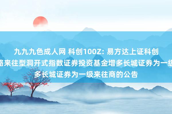 九九九色成人网 科创100Z: 易方达上证科创板100增强战略来往型洞开式指数证券投资基金增多长城证券为一级来往商的公告