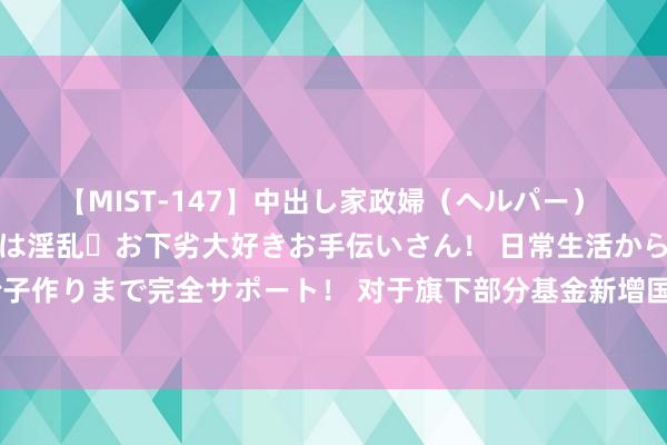 【MIST-147】中出し家政婦（ヘルパー） 清楚で美人な出張家政婦は淫乱・お下劣大好きお手伝いさん！ 日常生活から夜の性活で子作りまで完全サポート！ 对于旗下部分基金新增国金证券为一级来回商代理机构的公告