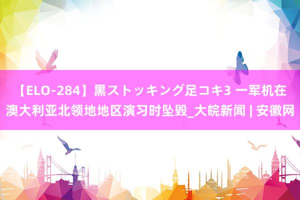 【ELO-284】黒ストッキング足コキ3 一军机在澳大利亚北领地地区演习时坠毁_大皖新闻 | 安徽网