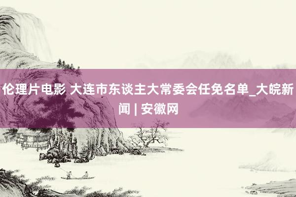 伦理片电影 大连市东谈主大常委会任免名单_大皖新闻 | 安徽网