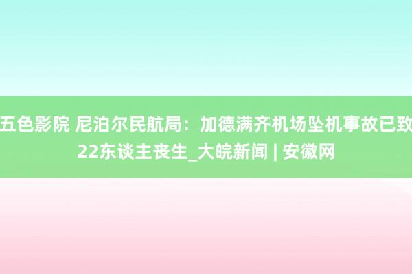 五色影院 尼泊尔民航局：加德满齐机场坠机事故已致22东谈主丧生_大皖新闻 | 安徽网