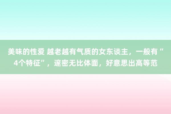 美味的性爱 越老越有气质的女东谈主，一般有“4个特征”，邃密无比体面，好意思出高等范