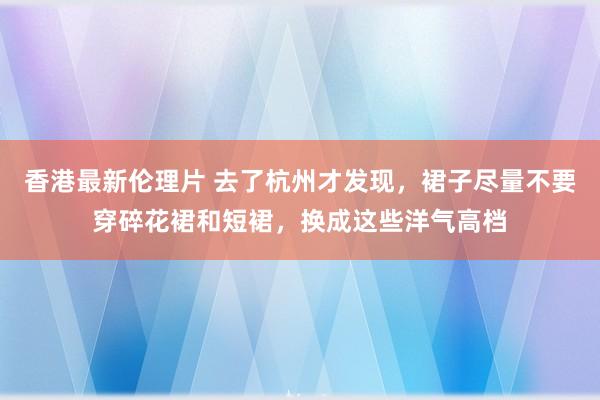 香港最新伦理片 去了杭州才发现，裙子尽量不要穿碎花裙和短裙，换成这些洋气高档