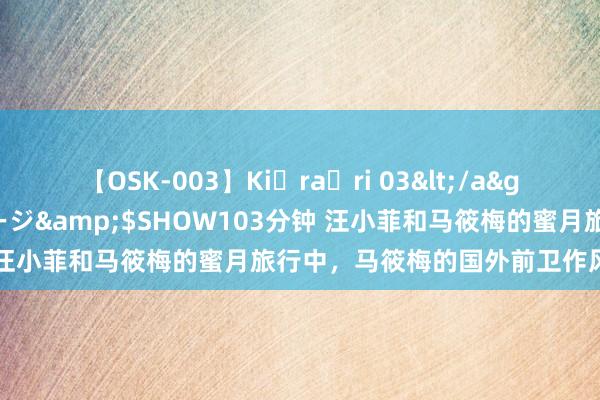 【OSK-003】Ki・ra・ri 03</a>2008-06-14プレステージ&$SHOW103分钟 汪小菲和马筱梅的蜜月旅行中，马筱梅的国外前卫作风劝诱眼球