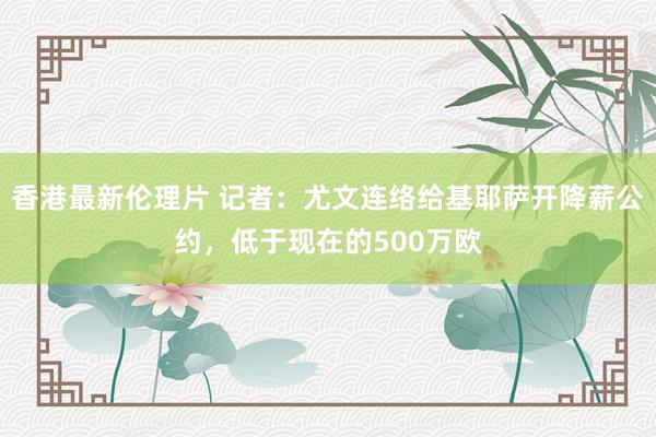 香港最新伦理片 记者：尤文连络给基耶萨开降薪公约，低于现在的500万欧