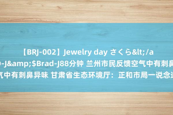 【BRJ-002】Jewelry day さくら</a>2009-09-04BRAD-J&$Brad-J88分钟 兰州市民反馈空气中有刺鼻异味 甘肃省生态环境厅：正和市局一说念造访此事_大皖新闻 | 安徽网