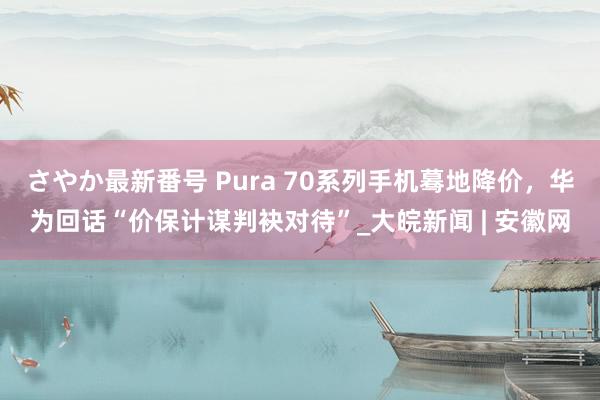 さやか最新番号 Pura 70系列手机蓦地降价，华为回话“价保计谋判袂对待”_大皖新闻 | 安徽网