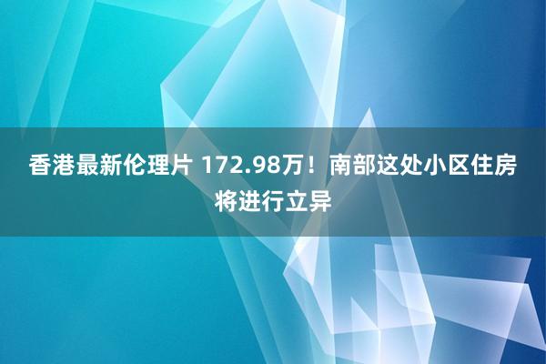 香港最新伦理片 172.98万！南部这处小区住房将进行立异