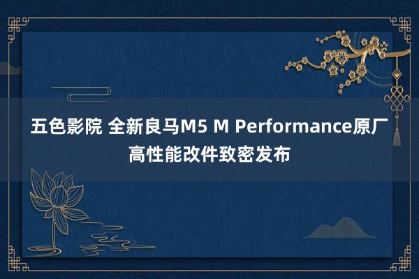 五色影院 全新良马M5 M Performance原厂高性能改件致密发布