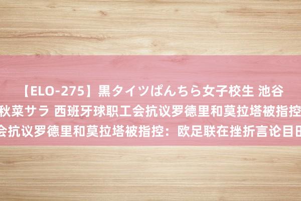 【ELO-275】黒タイツぱんちら女子校生 池谷ひかる さくら 宮下まい 秋菜サラ 西班牙球职工会抗议罗德里和莫拉塔被指控：欧足联在挫折言论目田