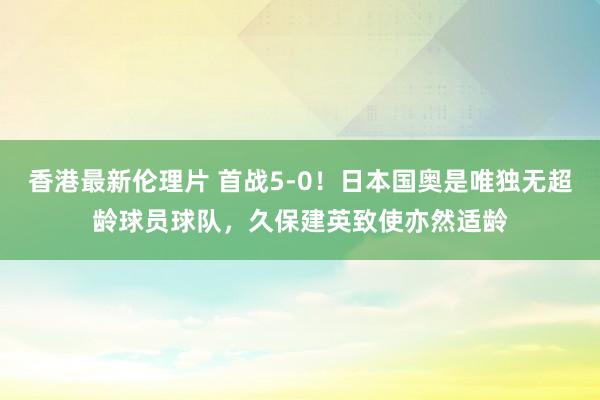 香港最新伦理片 首战5-0！日本国奥是唯独无超龄球员球队，久保建英致使亦然适龄