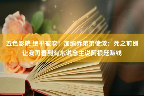 五色影院 绝平被吹！加纳乔弟弟愤激：死之前别让我再看到有东说念主说阿根廷赚钱