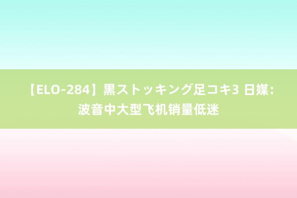 【ELO-284】黒ストッキング足コキ3 日媒：波音中大型飞机销量低迷