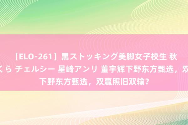 【ELO-261】黒ストッキング美脚女子校生 秋本レオナ さくら チェルシー 星崎アンリ 董宇辉下野东方甄选，双赢照旧双输？