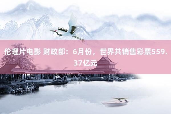 伦理片电影 财政部：6月份，世界共销售彩票559.37亿元