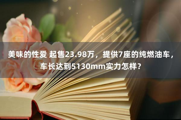 美味的性爱 起售23.98万，提供7座的纯燃油车，车长达到5130mm实力怎样？