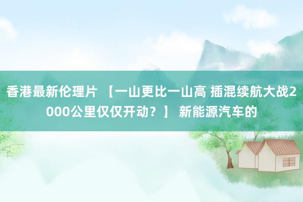 香港最新伦理片 【一山更比一山高 插混续航大战2000公里仅仅开动？】 新能源汽车的