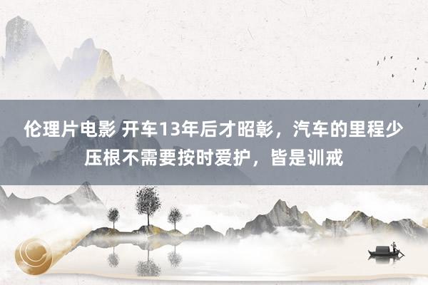 伦理片电影 开车13年后才昭彰，汽车的里程少压根不需要按时爱护，皆是训戒