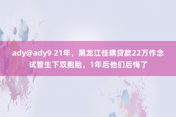 ady@ady9 21年，黑龙江佳耦贷款22万作念试管生下双胞胎，1年后他们后悔了