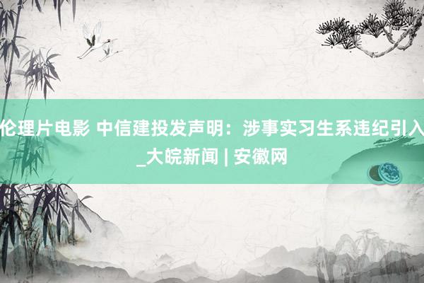 伦理片电影 中信建投发声明：涉事实习生系违纪引入_大皖新闻 | 安徽网