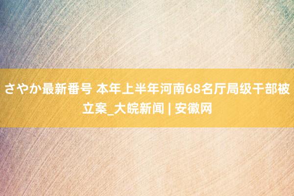 さやか最新番号 本年上半年河南68名厅局级干部被立案_大皖新闻 | 安徽网