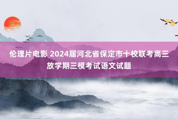 伦理片电影 2024届河北省保定市十校联考高三放学期三模考试语文试题