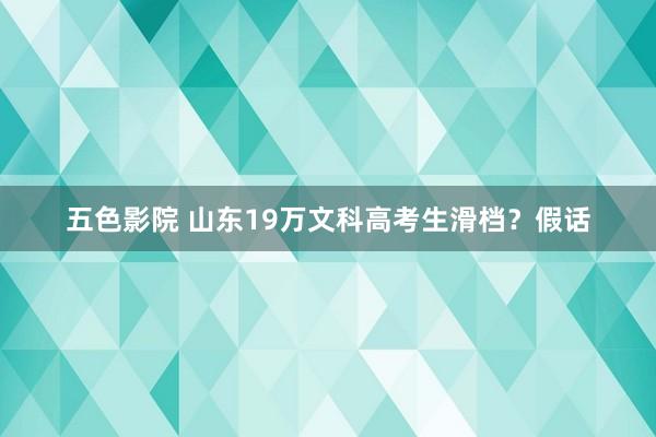 五色影院 山东19万文科高考生滑档？假话