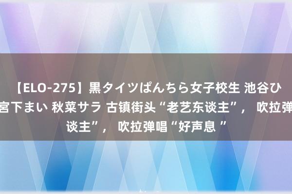 【ELO-275】黒タイツぱんちら女子校生 池谷ひかる さくら 宮下まい 秋菜サラ 古镇街头“老艺东谈主”， 吹拉弹唱“好声息 ”