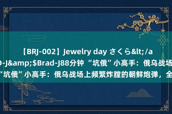 【BRJ-002】Jewelry day さくら</a>2009-09-04BRAD-J&$Brad-J88分钟 “坑俄”小高手：俄乌战场上频繁炸膛的朝鲜炮弹，全是逾期货？