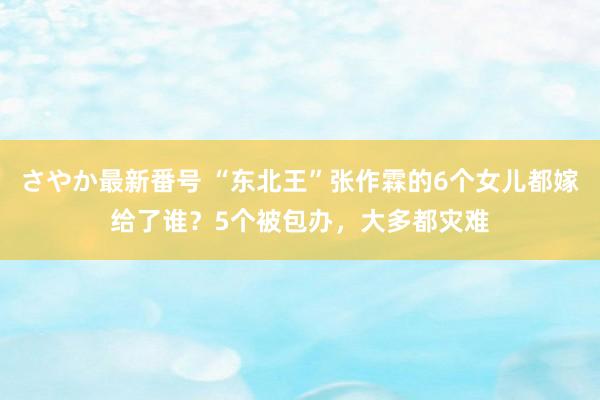 さやか最新番号 “东北王”张作霖的6个女儿都嫁给了谁？5个被包办，大多都灾难