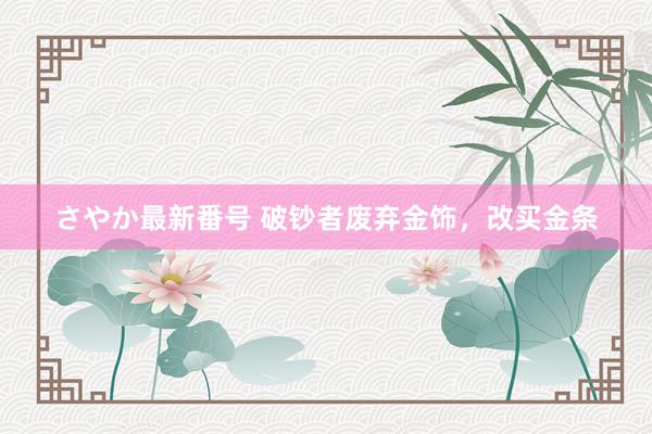 さやか最新番号 破钞者废弃金饰，改买金条