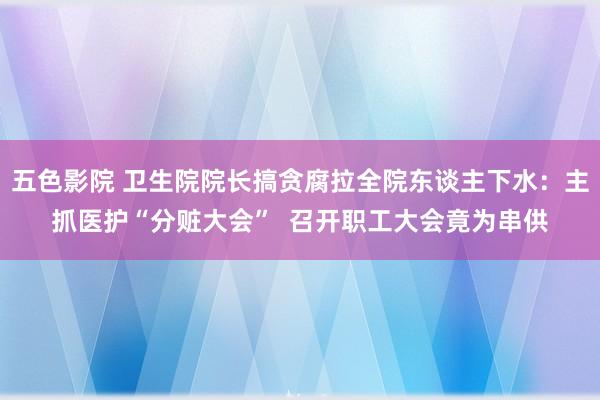 五色影院 卫生院院长搞贪腐拉全院东谈主下水：主抓医护“分赃大会”  召开职工大会竟为串供