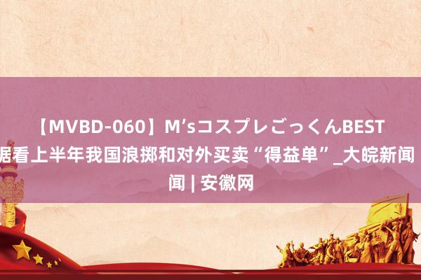 【MVBD-060】M’sコスプレごっくんBEST 一组数据看上半年我国浪掷和对外买卖“得益单”_大皖新闻 | 安徽网