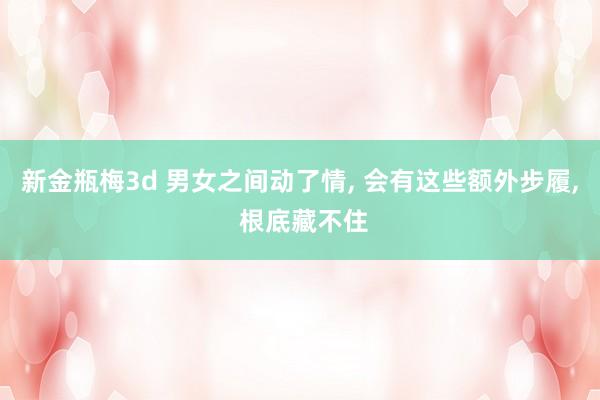 新金瓶梅3d 男女之间动了情， 会有这些额外步履， 根底藏不住