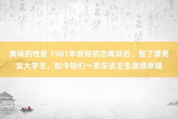 美味的性爱 1981年我和初恋离异后，娶了漂亮女大学生，如今咱们一家东谈主生涯很幸福