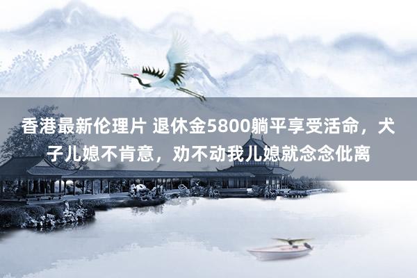 香港最新伦理片 退休金5800躺平享受活命，犬子儿媳不肯意，劝不动我儿媳就念念仳离