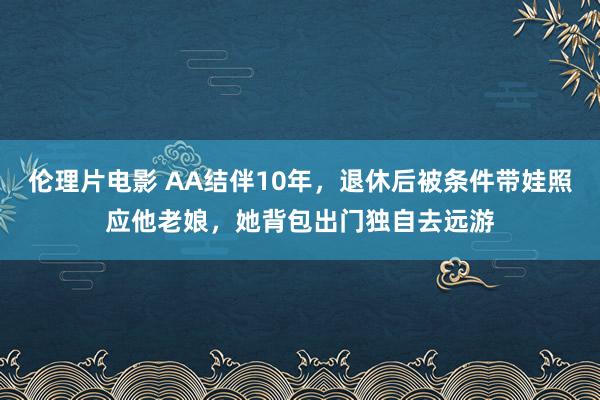 伦理片电影 AA结伴10年，退休后被条件带娃照应他老娘，她背包出门独自去远游