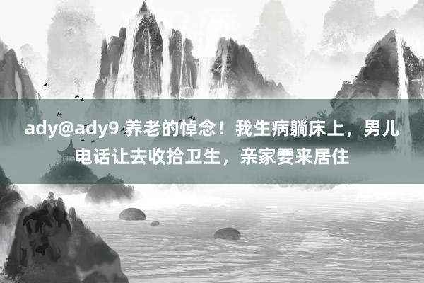 ady@ady9 养老的悼念！我生病躺床上，男儿电话让去收拾卫生，亲家要来居住