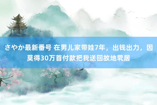 さやか最新番号 在男儿家带娃7年，出钱出力，因莫得30万首付款把我送回故地茕居