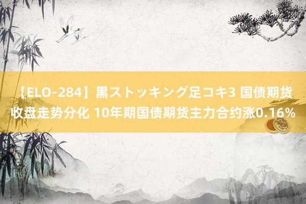 【ELO-284】黒ストッキング足コキ3 国债期货收盘走势分化 10年期国债期货主力合约涨0.16%