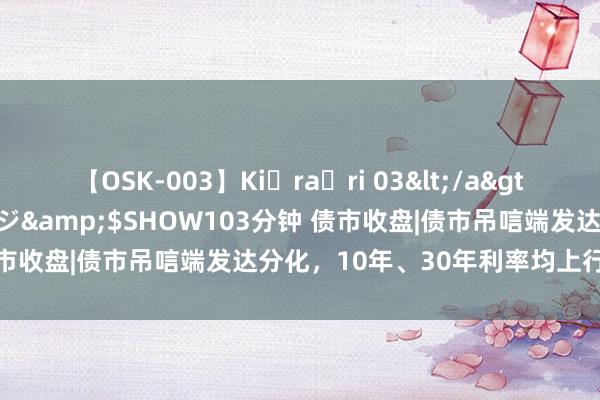 【OSK-003】Ki・ra・ri 03</a>2008-06-14プレステージ&$SHOW103分钟 债市收盘|债市吊唁端发达分化，10年、30年利率均上行1bp傍边