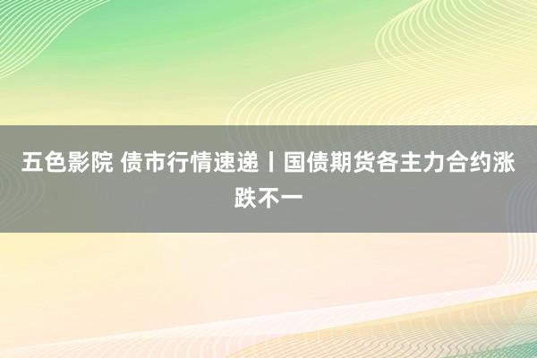 五色影院 债市行情速递丨国债期货各主力合约涨跌不一