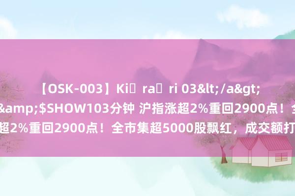 【OSK-003】Ki・ra・ri 03</a>2008-06-14プレステージ&$SHOW103分钟 沪指涨超2%重回2900点！全市集超5000股飘红，成交额打破9000亿