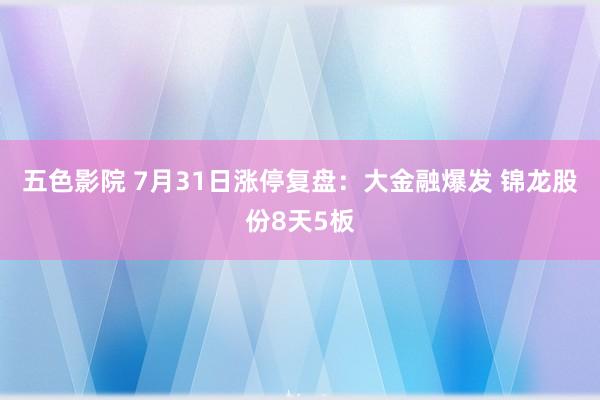 五色影院 7月31日涨停复盘：大金融爆发 锦龙股份8天5板